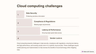 Cloud computing challenges
1
Data Security
Protecting sensitive information
2
Compliance & Regulations
Meeting legal requirements
3
Latency & Performance
Ensuring high-speed data access
4 Vendor Lock-in
Cloud computing presents challenges in data security, compliance with regulations, ensuring low latency
and high performance, and avoiding vendor lock-in to a specific cloud provider. These challenges require
careful planning and implementation to fully harness the benefits of cloud technology while mitigating
risks.
 