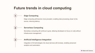 Future trends in cloud computing
1 Edge Computing
Edge computing will become more prevalent, enabling data processing closer to the
source, reducing latency.
2 Serverless Computing
Serverless computing will continue to grow, allowing developers to focus on code without
infrastructure management.
3 Artificial Intelligence Integration
Integration of AI technologies into cloud services will increase, enabling advanced
analytics and automation.
 