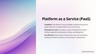 Platform as a Service (PaaS)
Scalability: PaaS allows for easy scalability, enabling businesses to
adjust resources as needed without over-provisioning.
Development Tools: It provides a range of development tools to
facilitate application development, testing, and deployment.
Cost-Effective: PaaS reduces infrastructure costs and streamlines
development efforts, leading to cost savings for organizations.
 