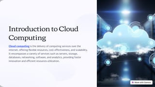 Introduction to Cloud
Computing
Cloud computing is the delivery of computing services over the
internet, offering flexible resources, cost-effectiveness, and scalability.
It encompasses a variety of services such as servers, storage,
databases, networking, software, and analytics, providing faster
innovation and efficient resources utilization.
 