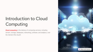 Introduction to Cloud
Computing
Cloud computing is the delivery of computing services, including
servers, storage, databases, networking, software, and analytics, over
the internet ("the cloud").
 