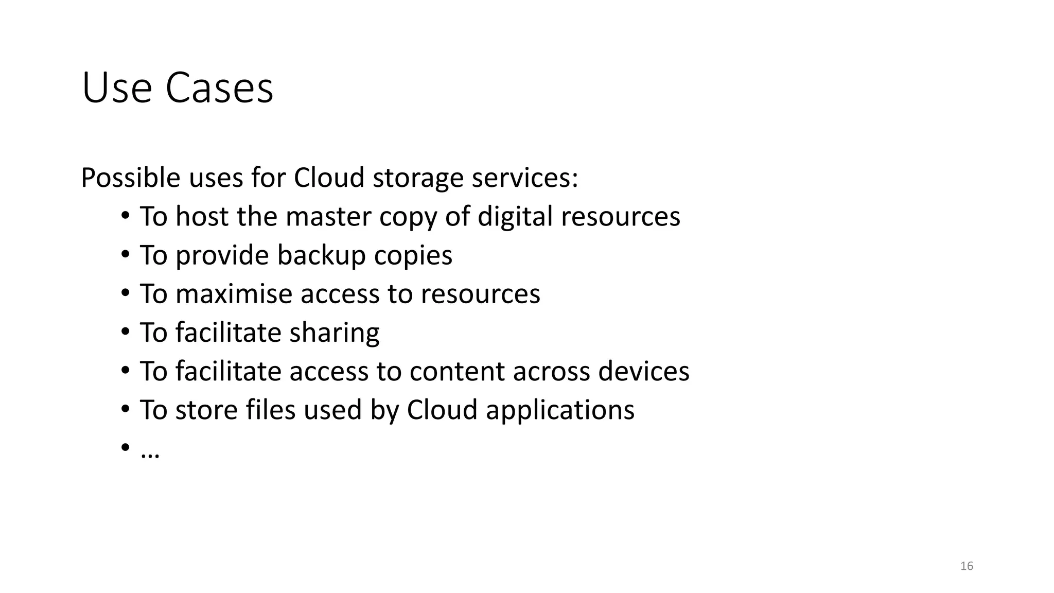 Use Cases
Possible uses for Cloud storage services:
• To host the master copy of digital resources
• To provide backup copies
• To maximise access to resources
• To facilitate sharing
• To facilitate access to content across devices
• To store files used by Cloud applications
• …
16
 