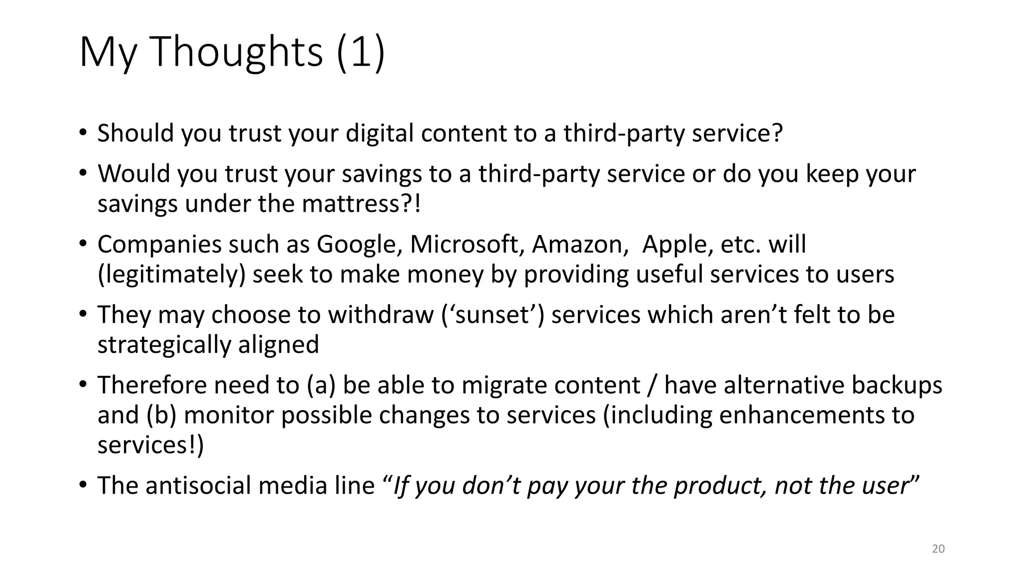 My Thoughts (1)
• Should you trust your digital content to a third-party service?
• Would you trust your savings to a third-party service or do you keep your
savings under the mattress?!
• Companies such as Google, Microsoft, Amazon, Apple, etc. will
(legitimately) seek to make money by providing useful services to users
• They may choose to withdraw (‘sunset’) services which aren’t felt to be
strategically aligned
• Therefore need to (a) be able to migrate content / have alternative backups
and (b) monitor possible changes to services (including enhancements to
services!)
• The antisocial media line “If you don’t pay your the product, not the user”
20
 