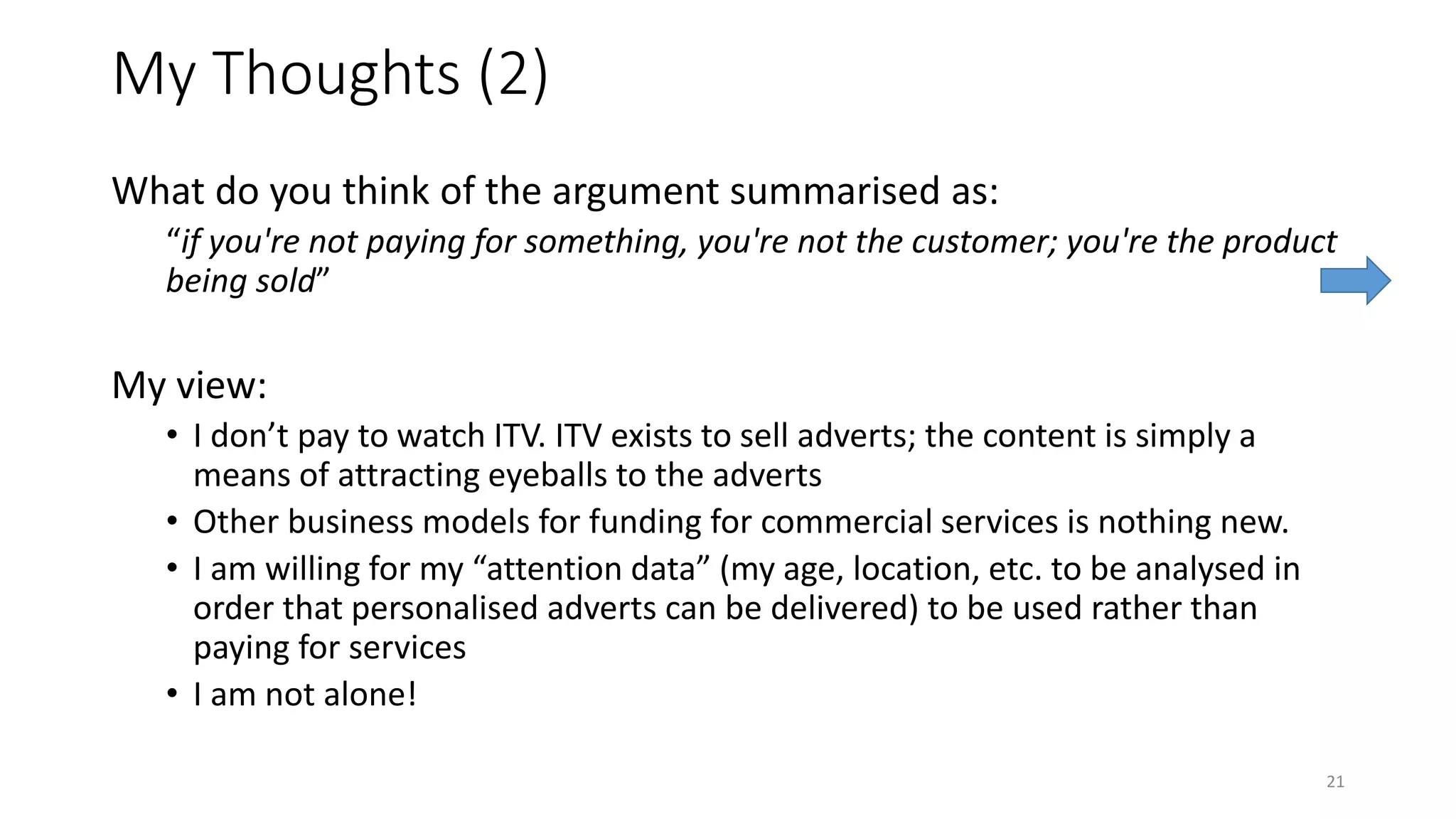 My Thoughts (2)
What do you think of the argument summarised as:
“if you're not paying for something, you're not the customer; you're the product
being sold”
My view:
• I don’t pay to watch ITV. ITV exists to sell adverts; the content is simply a
means of attracting eyeballs to the adverts
• Other business models for funding for commercial services is nothing new.
• I am willing for my “attention data” (my age, location, etc. to be analysed in
order that personalised adverts can be delivered) to be used rather than
paying for services
• I am not alone!
21
 