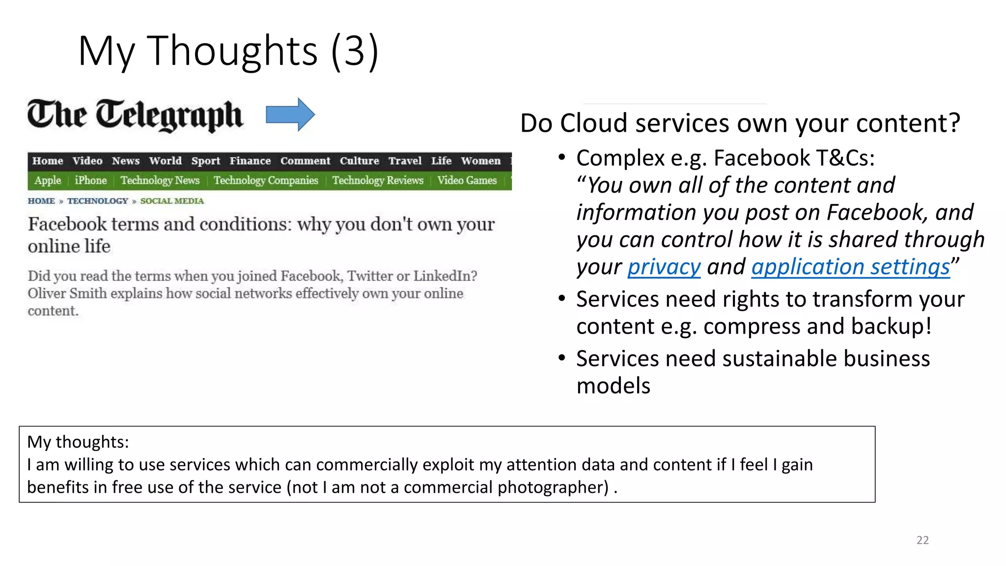 My Thoughts (3)
22
Do Cloud services own your content?
• Complex e.g. Facebook T&Cs:
“You own all of the content and
information you post on Facebook, and
you can control how it is shared through
your privacy and application settings”
• Services need rights to transform your
content e.g. compress and backup!
• Services need sustainable business
models
My thoughts:
I am willing to use services which can commercially exploit my attention data and content if I feel I gain
benefits in free use of the service (not I am not a commercial photographer) .
 