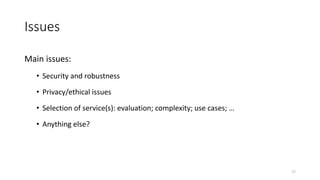 Issues
Main issues:
• Security and robustness
• Privacy/ethical issues
• Selection of service(s): evaluation; complexity; use cases; …
• Anything else?
17
 