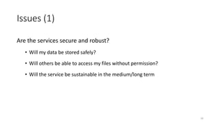 Issues (1)
Are the services secure and robust?
• Will my data be stored safely?
• Will others be able to access my files without permission?
• Will the service be sustainable in the medium/long term
18
 