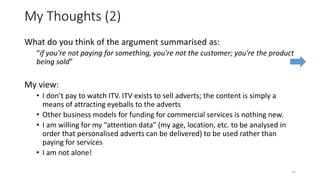 My Thoughts (2)
What do you think of the argument summarised as:
“if you're not paying for something, you're not the customer; you're the product
being sold”
My view:
• I don’t pay to watch ITV. ITV exists to sell adverts; the content is simply a
means of attracting eyeballs to the adverts
• Other business models for funding for commercial services is nothing new.
• I am willing for my “attention data” (my age, location, etc. to be analysed in
order that personalised adverts can be delivered) to be used rather than
paying for services
• I am not alone!
21
 