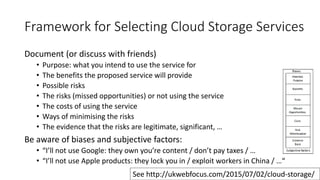 Framework for Selecting Cloud Storage Services
Document (or discuss with friends)
• Purpose: what you intend to use the service for
• The benefits the proposed service will provide
• Possible risks
• The risks (missed opportunities) or not using the service
• The costs of using the service
• Ways of minimising the risks
• The evidence that the risks are legitimate, significant, …
Be aware of biases and subjective factors:
• “I’ll not use Google: they own you’re content / don’t pay taxes / …
• “I’ll not use Apple products: they lock you in / exploit workers in China / …“
23
See http://ukwebfocus.com/2015/07/02/cloud-storage/
 
