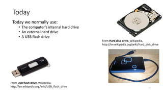 Today
Today we normally use:
• The computer’s internal hard drive
• An external hard drive
• A USB flash drive
From USB flash drive, Wikipedia,
http://en.wikipedia.org/wiki/USB_flash_drive
From Hard disk drive, Wikipedia,
http://en.wikipedia.org/wiki/Hard_disk_drive
5
 