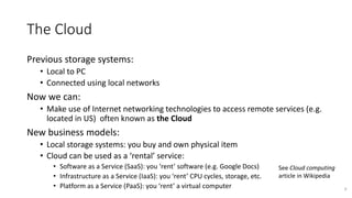 The Cloud
Previous storage systems:
• Local to PC
• Connected using local networks
Now we can:
• Make use of Internet networking technologies to access remote services (e.g.
located in US) often known as the Cloud
New business models:
• Local storage systems: you buy and own physical item
• Cloud can be used as a ‘rental’ service:
• Software as a Service (SaaS): you ‘rent’ software (e.g. Google Docs)
• Infrastructure as a Service (IaaS): you ‘rent’ CPU cycles, storage, etc.
• Platform as a Service (PaaS): you ‘rent’ a virtual computer 6
See Cloud computing
article in Wikipedia
 