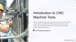 Introduction to CNC
Machine Tools
CNC (Computer Numerical Control) machine tools are automated devices
used for precise and efficient manufacturing processes. They utilize
programmable software to dictate tool movements, allowing for high
precision and complex shapes.
by Chandra Shekar R
 