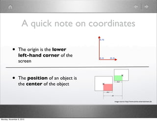 • The origin is the lower
left-hand corner of the
screen
• The position of an object is
the center of the object
image source: http://www.anima-entertainment.de
A quick note on coordinates
Monday, November 8, 2010
 