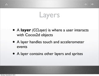 Layers
• A layer (CCLayer) is where a user interacts
with Cocos2d objects
• A layer handles touch and accelerometer
events
• A layer contains other layers and sprites
Monday, November 8, 2010
 