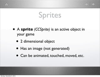 Sprites
• A sprite (CCSprite) is an active object in
your game
• 2 dimensional object
• Has an image (not generated)
• Can be animated, touched, moved, etc.
Monday, November 8, 2010
 