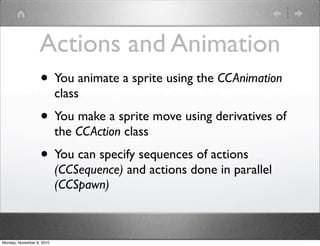 Actions and Animation
• You animate a sprite using the CCAnimation
class
• You make a sprite move using derivatives of
the CCAction class
• You can specify sequences of actions
(CCSequence) and actions done in parallel
(CCSpawn)
Monday, November 8, 2010
 
