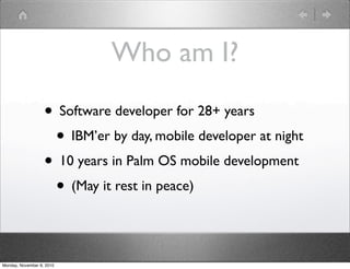 Who am I?
• Software developer for 28+ years
• IBM’er by day, mobile developer at night
• 10 years in Palm OS mobile development
• (May it rest in peace)
Monday, November 8, 2010
 