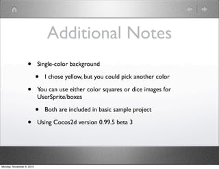 Additional Notes
• Single-color background
• I chose yellow, but you could pick another color
• You can use either color squares or dice images for
UserSprite/boxes
• Both are included in basic sample project
• Using Cocos2d version 0.99.5 beta 3
Monday, November 8, 2010
 