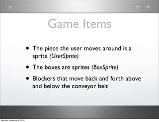 Game Items
• The piece the user moves around is a
sprite (UserSprite)
• The boxes are sprites (BoxSprite)
• Blockers that move back and forth above
and below the conveyor belt
Monday, November 8, 2010
 