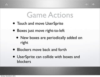Game Actions
• Touch and move UserSprite
• Boxes just move right-to-left
• New boxes are periodically added on
right
• Blockers move back and forth
• UserSprite can collide with boxes and
blockers
Monday, November 8, 2010
 