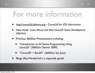 For more information
• http://cocos2d-iphone.org - Cocos2d for iOS information
• New book: Learn iPhone and iPad Cocos2D Game Development
(Apress)
• Previous 360iDev Presentations, including:
• “Introduction to 2d Game Programming Using
cocos2d” (360iDev Denver 2009)
• “Cocos2D + Box2D” (360iDev San Jose)
• Blogs (Ray Wenderlich’s is especially good)
Monday, November 8, 2010
 