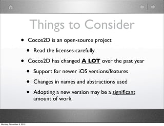 Things to Consider
• Cocos2D is an open-source project
• Read the licenses carefully
• Cocos2D has changed A LOT over the past year
• Support for newer iOS versions/features
• Changes in names and abstractions used
• Adopting a new version may be a signiﬁcant
amount of work
Monday, November 8, 2010
 