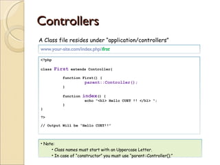 Controllers A Class file resides under “application/controllers” www.your-site.com/index.php/ first <?php class  First  extends Controller{ function First() { parent::Controller(); } function  index () { echo “<h1> Hello CUET !! </h1> “; } } ?> // Output Will be “Hello CUET!!” Note: Class names must start with an Uppercase Letter. In case of “constructor” you must use “parent::Controller();” 