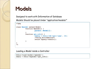 Models Designed to work with Information of Database Models Should be placed Under “application/models/” Loading a Model inside a Controller <?php  class  Mymodel  extend Model{ function Mymodel() { parent::Model(); } function  get_info () { $query = $this->db->get(‘name’, 10);  /*Using ActiveRecord*/ return $query->result(); } } ?> $this->load->model(‘mymodel’); $data = $this->mymodel->get_info(); 