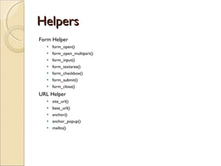Helpers Form Helper form_open() form_open_multipart() form_input() form_textarea() form_checkbox() form_submit() form_close() URL Helper site_url() base_url() anchor() anchor_popup() mailto() 