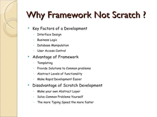 Why Framework Not Scratch ?  Key Factors of a Development Interface Design  Business Logic  Database Manipulation User Access Control Advantage of Framework  Templating Provide Solutions to Common problems Abstract Levels of functionality Make Rapid Development Easier Disadvantage of Scratch Development Make your own Abstract Layer  Solve Common Problems Yourself The more Typing Speed the more faster 
