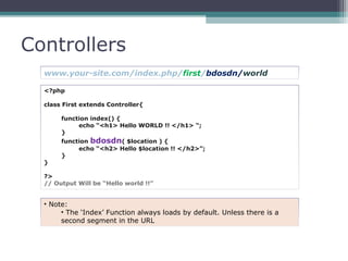 Controllers
<?php
class First extends Controller{
function index() {
echo “<h1> Hello WORLD !! </h1> “;
}
function bdosdn( $location ) {
echo “<h2> Hello $location !! </h2>”;
}
}
?>
// Output Will be “Hello world !!”
www.your-site.com/index.php/first/bdosdn/world
• Note:
• The ‘Index’ Function always loads by default. Unless there is a
second segment in the URL
 
