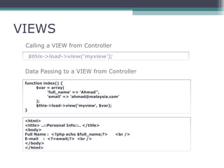 VIEWS
Calling a VIEW from Controller
$this->load->view(‘myview’);
Data Passing to a VIEW from Controller
function index() {
$var = array(
‘full_name’ => 'Ahmad'’,
‘email’ => ‘ahmad@malaysia.com’
);
$this->load->view(‘myview’, $var);
}
<html>
<title> ..::Personal Info::.. </title>
<body>
Full Name : <?php echo $full_name;?> <br />
E-mail : <?=email;?> <br />
</body>
</html>
 