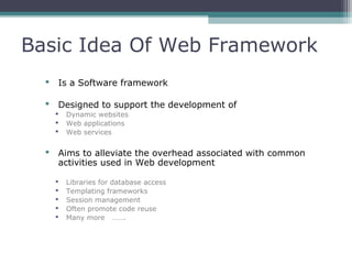 Basic Idea Of Web Framework
 Is a Software framework
 Designed to support the development of
 Dynamic websites
 Web applications
 Web services
 Aims to alleviate the overhead associated with common
activities used in Web development
 Libraries for database access
 Templating frameworks
 Session management
 Often promote code reuse
 Many more …….
 
