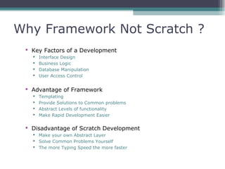 Why Framework Not Scratch ?
 Key Factors of a Development
 Interface Design
 Business Logic
 Database Manipulation
 User Access Control
 Advantage of Framework
 Templating
 Provide Solutions to Common problems
 Abstract Levels of functionality
 Make Rapid Development Easier
 Disadvantage of Scratch Development
 Make your own Abstract Layer
 Solve Common Problems Yourself
 The more Typing Speed the more faster
 