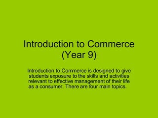 Introduction to Commerce (Year 9) Introduction to Commerce is designed to give students exposure to the skills and activities relevant to effective management of their life as a consumer. There are four main topics.  