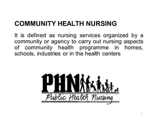 COMMUNITY HEALTH NURSING
It is defined as nursing services organized by a
community or agency to carry out nursing aspects
of community health programme in homes,
schools, industries or in the health centers
1
0
 