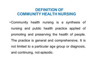 DEFINITION OF
COMMUNITY HEALTH NURSING
•Community health nursing is a synthesis of
nursing and public health practice applied of
promoting and preserving the health of people.
The practice is general and comprehensive. It is
not limited to a particular age group or diagnosis,
and continuing, not episodic.
 