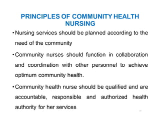 17
PRINCIPLES OF COMMUNITY HEALTH
NURSING
•Nursing services should be planned according to the
need of the community
•Community nurses should function in collaboration
and coordination with other personnel to achieve
optimum community health.
•Community health nurse should be qualified and are
accountable, responsible and authorized health
authority for her services
 