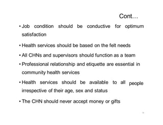 18
Cont…
• Job condition should be conductive for optimum
satisfaction
• Health services should be based on the felt needs
• All CHNs and supervisors should function as a team
• Professional relationship and etiquette are essential in
community health services
• Health services should be available to all
irrespective of their age, sex and status
• The CHN should never accept money or gifts
people
 