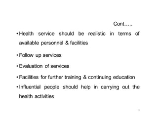 19
Cont…..
• Health service should be realistic in terms of
available personnel & facilities
• Follow up services
• Evaluation of services
• Facilities for further training & continuing education
• Influential people should help in carrying out the
health activities
 