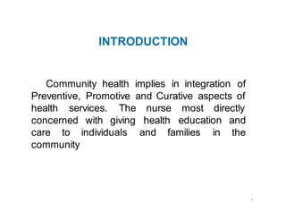 2
INTRODUCTION
Community health implies in integration of
Preventive, Promotive and Curative aspects of
health services.
concerned with
The nurse most directly
giving health
individuals and families in
education and
the
care to
community
 