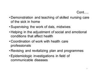 23
Cont….
•Demonstration and teaching of skilled nursing care
of the sick in home
•Supervising the work of dais, midwives
•Helping in the adjustment of social and emotional
conditions that affect health
•Coordination of work with health care
professionals
•Revising and revitalizing plan and programmes
•Epidemiologic investigations in field of
communicable diseases
 