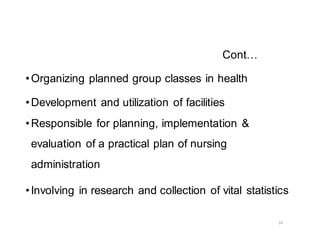 24
Cont…
•Organizing planned group classes in health
•Development and utilization of facilities
•Responsible for planning, implementation &
evaluation of a practical plan of nursing
administration
•Involving in research and collection of vital statistics
 