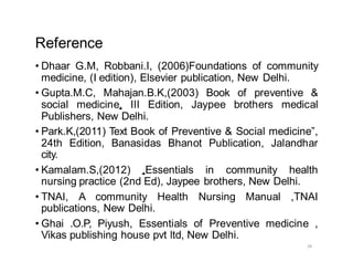 26
Reference
• Dhaar G.M, Robbani.I, (2006)Foundations of community
medicine, (I edition), Elsevier publication, New Delhi.
• Gupta.M.C, Mahajan.B.K,(2003) Book of preventive &
social medicine, III Edition, Jaypee brothers medical
Publishers, New Delhi.
• Park.K,(2011) Text Book of Preventive & Social medicine”,
24th Edition, Banasidas Bhanot Publication, Jalandhar
city.
• Kamalam.S,(2012) ,Essentials in community health
nursing practice (2nd Ed), Jaypee brothers, New Delhi.
• TNAI, A community Health Nursing Manual ,TNAI
publications, New Delhi.
• Ghai .O.P, Piyush, Essentials of Preventive medicine ,
Vikas publishing house pvt ltd, New Delhi.
 