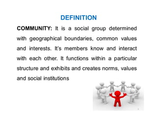 DEFINITION
COMMUNITY: It is a social group determined
with geographical boundaries, common values
and interests. It’s members know and interact
with each other. It functions within a particular
structure and exhibits and creates norms, values
and social institutions
3
 