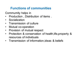 Functions of communities
Commumity helps in
• Production , Distribution of items .
• Socialization
• Transmission of culture
• Mutual co-operation
• Provision of mutual respect
• Protection & conservation of health,life,property &
resources of individuals
• Transmission of information,ideas & beliefs
 
