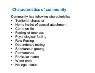 Characteristics of community
Community has following characteristics;
• Territorial character
• Home instint of special attachment
• Common life
• Feeling of oneness
• Psychological feeling
• Role Feeling
• Dependency feeling
• Spontanous growtg
• Permanance
• Particular name
• Wider ends
• No legal status
 