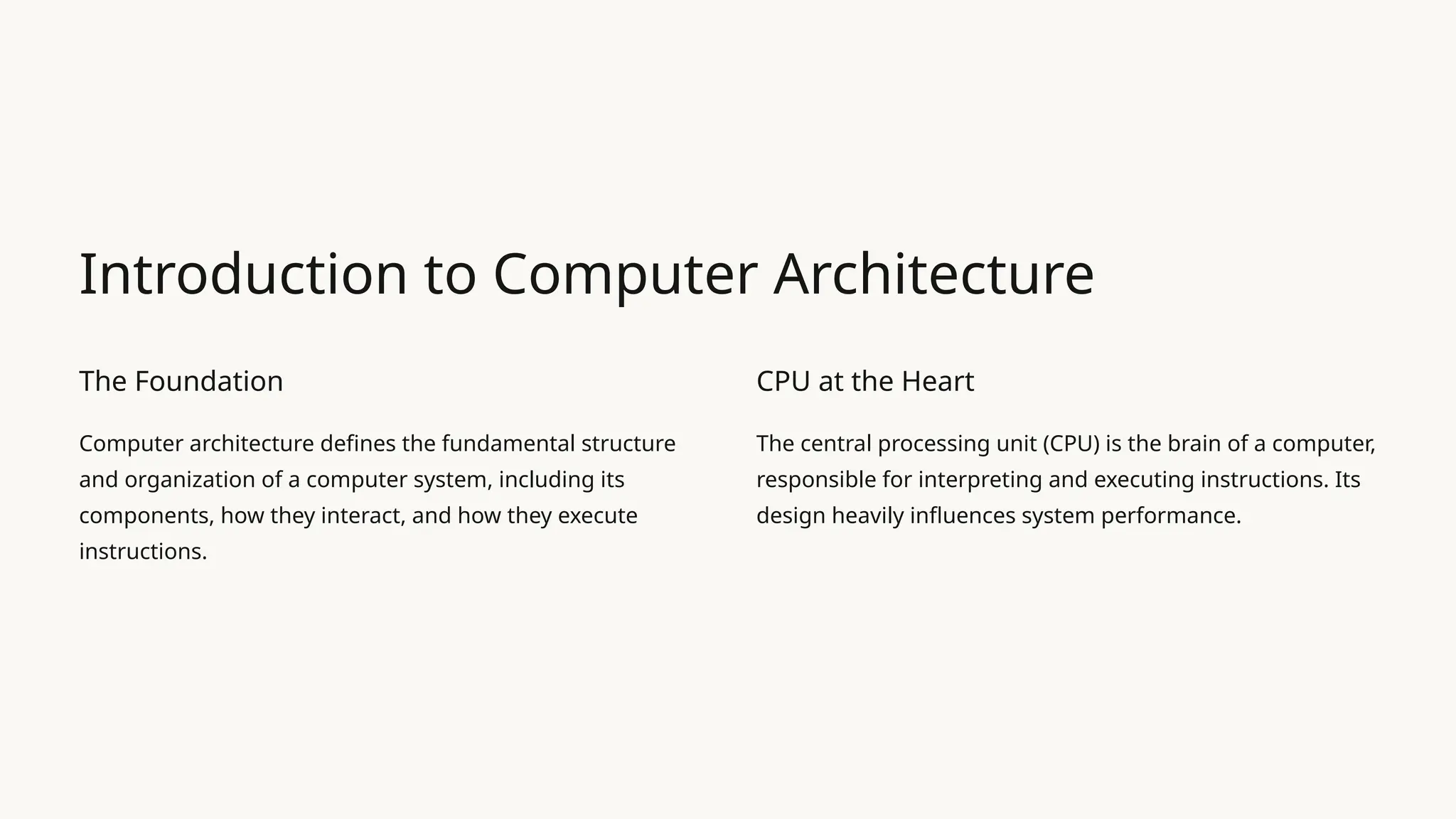 Introduction to Computer Architecture
The Foundation
Computer architecture defines the fundamental structure
and organization of a computer system, including its
components, how they interact, and how they execute
instructions.
CPU at the Heart
The central processing unit (CPU) is the brain of a computer,
responsible for interpreting and executing instructions. Its
design heavily influences system performance.
 