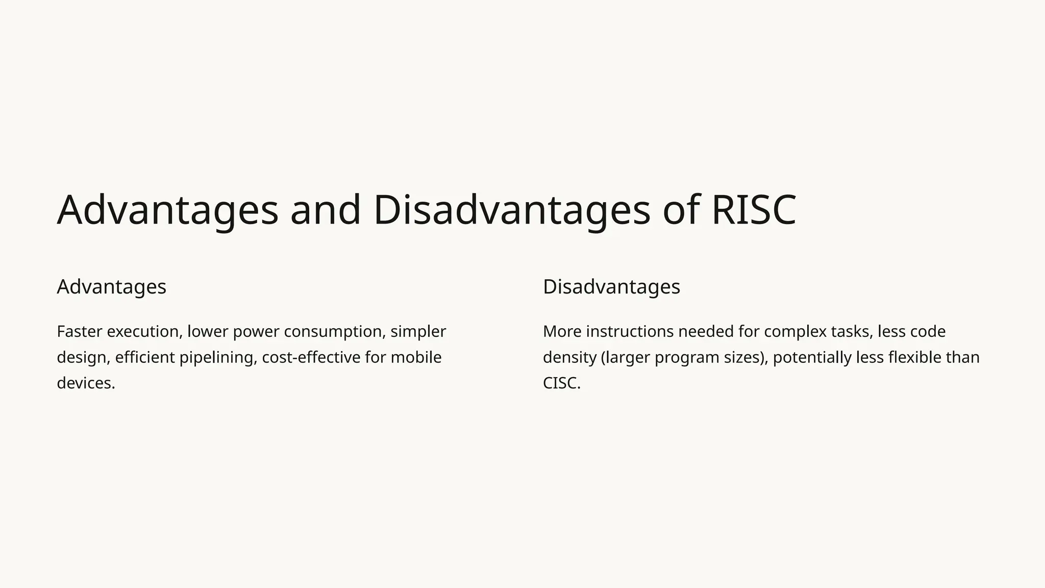 Advantages and Disadvantages of RISC
Advantages
Faster execution, lower power consumption, simpler
design, efficient pipelining, cost-effective for mobile
devices.
Disadvantages
More instructions needed for complex tasks, less code
density (larger program sizes), potentially less flexible than
CISC.
 