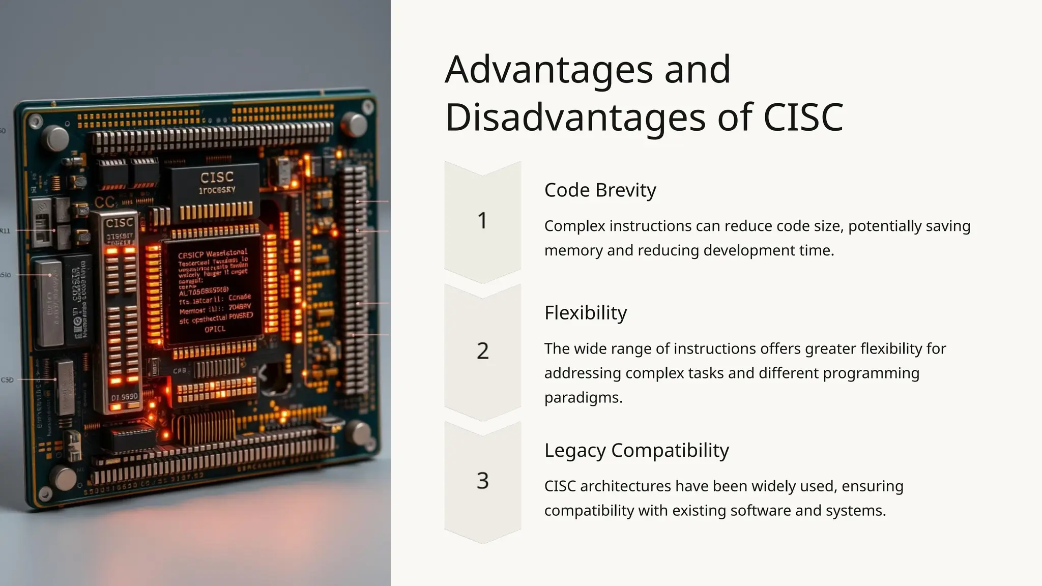 Advantages and
Disadvantages of CISC
Code Brevity
Complex instructions can reduce code size, potentially saving
memory and reducing development time.
Flexibility
The wide range of instructions offers greater flexibility for
addressing complex tasks and different programming
paradigms.
Legacy Compatibility
CISC architectures have been widely used, ensuring
compatibility with existing software and systems.
 